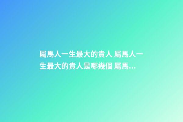 屬馬人一生最大的貴人 屬馬人一生最大的貴人是哪幾個 屬馬人一生的貴人-第1張-觀點-玄機派